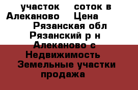 участок 15 соток в Алеканово. › Цена ­ 300 000 - Рязанская обл., Рязанский р-н, Алеканово с. Недвижимость » Земельные участки продажа   